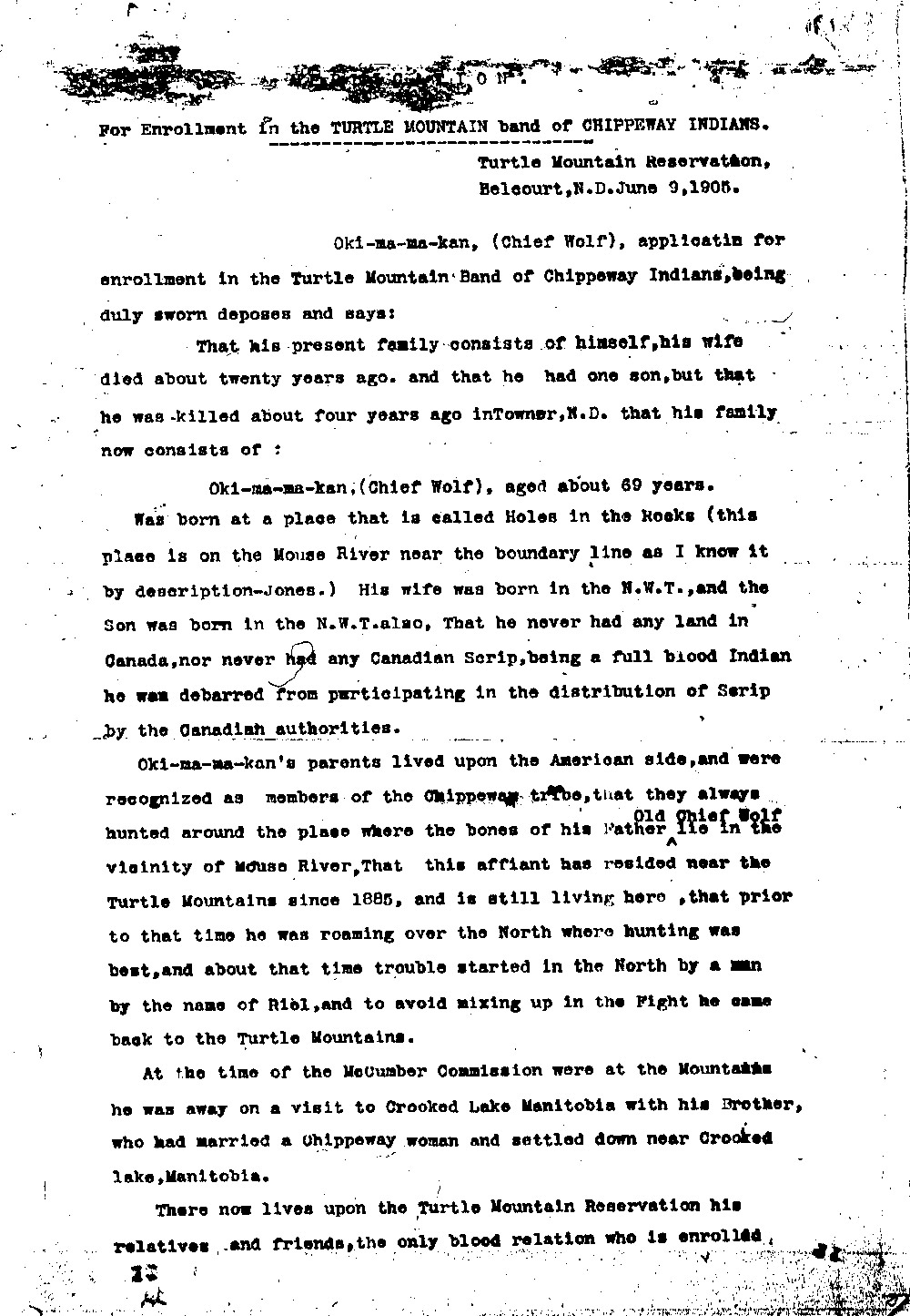 The McCumber Agreement and allotment broke up the families of the Turtle Mountain Chippewas. Many people had no place they could call home. One elderly man, Oki-ma-ma-kan (also called Chief Wolf) applied to become a member of the Turtle Mountain Chippewa. He had been born in the United States, but had married a Canadian Chippewa woman and had lived a few years in Canada. After his wife’s death and the death of their only son, he had no family to live with unless he went to the reservation. <br /><br />We don’t know the outcome of Oki-ma-ma-kan’s application for enrollment, but his application tells us  more about how the establishment of the Turtle Mountain reservation affected individual Chippewas. The strict rules about enrollment and the small land base made life very difficult for the elderly, the poor, and others who needed to live near their family members.