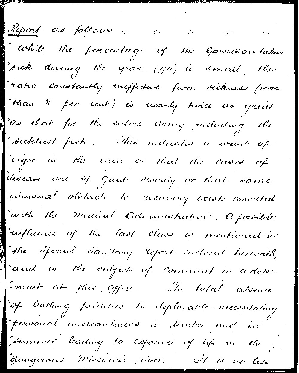 The Sanitation Report from Fort Buford identifies several conditions contributing to poor health among the enlisted soldiers. Most shocking is the lack of bathing facilities. Men bathed in the Missouri River in the summer and apparently did not bathe during the winter. When Fort Buford was re-built, a water tower was built to provide clean water for drinking and bathing at the post.