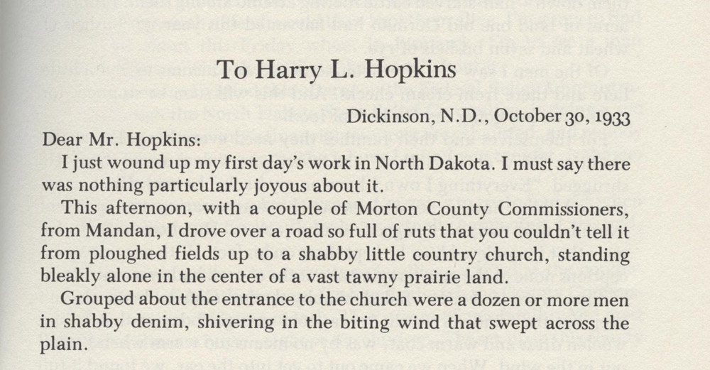 Lorena Hickok in Morton County. Lorena Hickok was a journalist who traveled around the United States as President Franklin Roosevelt’s 'eyes and ears.' She met with relief committees and officials and the people who received relief payments. She addressed the letters to Harry Hopkins who directed the Federal Emergency Relief Administration. Mr. Hopkins was a close advisor to President Roosevelt. Hickok reported that the conditions in North Dakota were the worst she had seen anywhere.