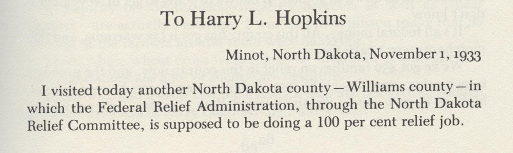 Lorena Hickok in Williams County. Lorena Hickok was a journalist who traveled around the United States as President Franklin Roosevelt’s “eyes and ears.” She met with relief committees and officials and the people who received relief payments. She addressed the letters to Harry Hopkins who directed the Federal Emergency Relief Administration. Mr. Hopkins was a close advisor to President Roosevelt. Hickok reported that the conditions in North Dakota were the worst she had seen anywhere.