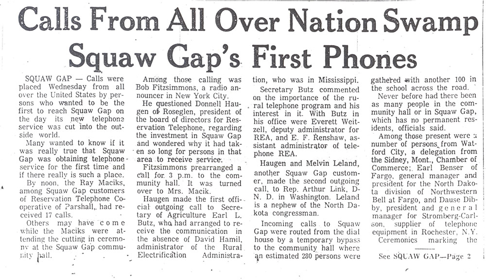 Squaw Gap. The Minot Daily News reported on the opening of the Reservation Telephone Co-op line for Squaw Gap on December 15, 1971. It was the first time that the ranching community of Squaw Gap had telephone service. The news was reported all over the United States including the NBC-TV Today Show and a front page article in the Wall Street Journal. The residents of Squaw Gap were simply happy to have telephone service.